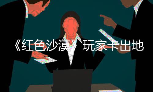 纪版漠秘村野大红荒庄 中世卡出酷似现神镖客玩家外发地图色沙