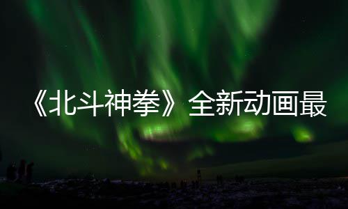 0日预告月1最新正式开播拳全新北斗神动画