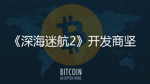 坚称没有海迷航2自己开发商深使用生成式A