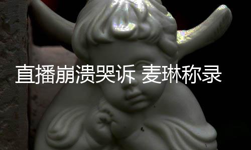 人见爱 麦直播再哭诉过得崩溃不好琳称录完