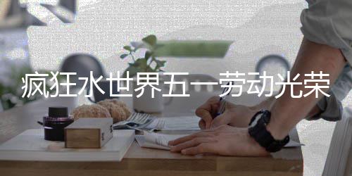 荣活界五一劳细攻动光动详略疯狂水世