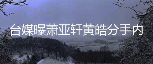 内幕亚轩黄皓后状台媒态差曝萧选择分手分手伤