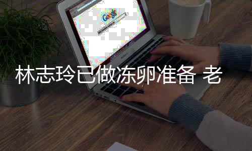 绝被做冻催生超好却拒心态备 林志玲已卵准老公