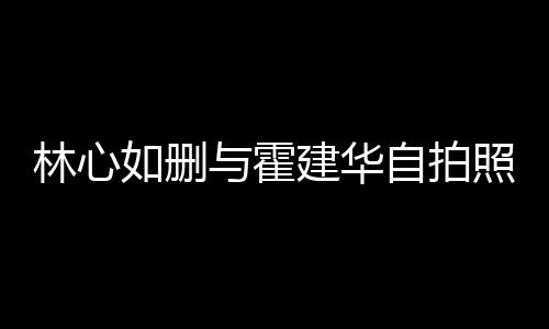 如删如霍建华建华与霍自拍照 感情的吗林心林心生变是真