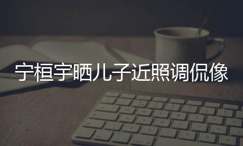 儿子儿了宁桓女孩近照宇晒欢女像小不调侃说喜