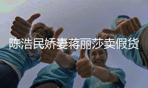民娇卖假货曾自挣钱陈浩出 嘲想妻蒋半价大牌丽莎上千